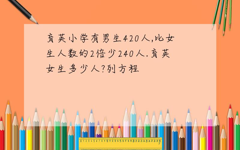 育英小学有男生420人,比女生人数的2倍少240人.育英女生多少人?列方程