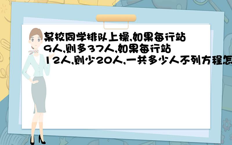 某校同学排队上操,如果每行站9人,则多37人,如果每行站12人,则少20人,一共多少人不列方程怎么算