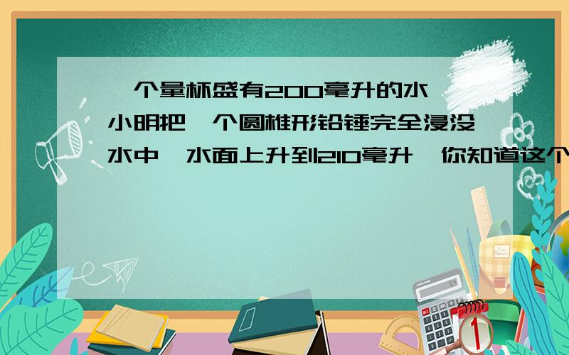 一个量杯盛有200毫升的水,小明把一个圆椎形铅锤完全浸没水中,水面上升到210毫升,你知道这个铅锤的体积有多大?