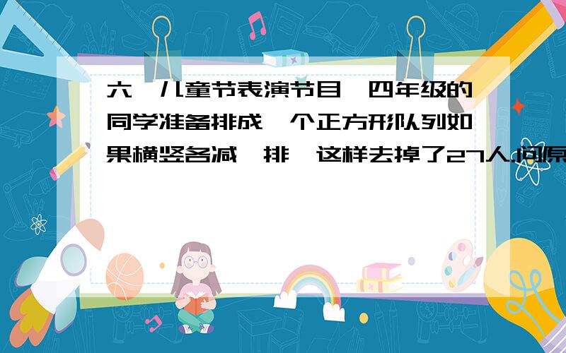 六一儿童节表演节目,四年级的同学准备排成一个正方形队列如果横竖各减一排,这样去掉了27人.问原来准备列