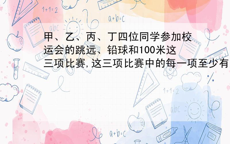 甲、乙、丙、丁四位同学参加校运会的跳远、铅球和100米这三项比赛,这三项比赛中的每一项至少有这四位同学某一人参加,且每人只参加这三项比赛中的某一项.甲、乙两位同学参加同一项比