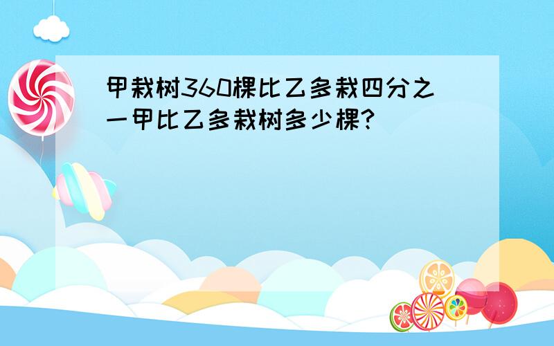 甲栽树360棵比乙多栽四分之一甲比乙多栽树多少棵?