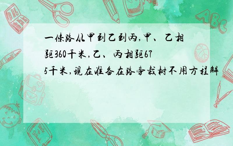 一条路从甲到乙到丙,甲、乙相距360千米,乙、丙相距675千米,现在准备在路旁栽树不用方程解