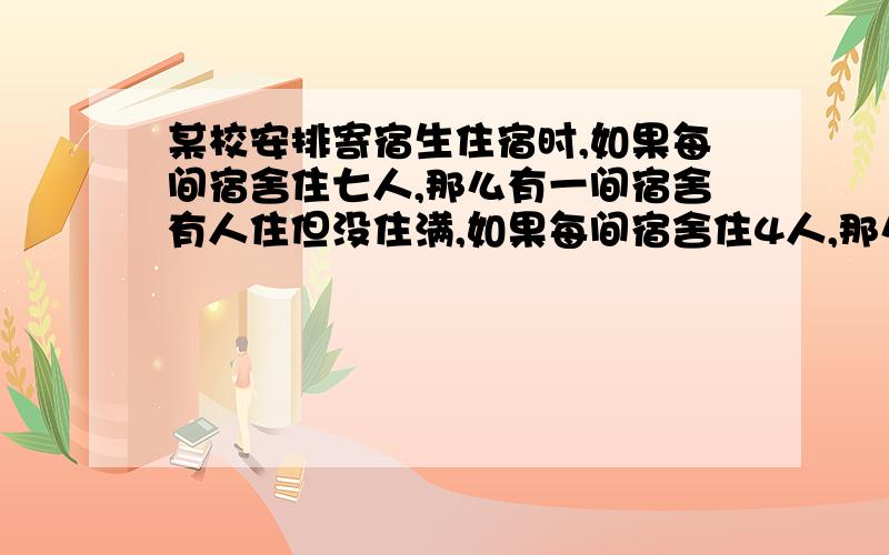 某校安排寄宿生住宿时,如果每间宿舍住七人,那么有一间宿舍有人住但没住满,如果每间宿舍住4人,那么有100人住不下,问该校有寄宿生多少人?学生宿舍有多少间?