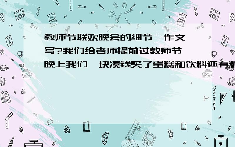 教师节联欢晚会的细节、作文咋写?我们给老师提前过教师节、晚上我们一块凑钱买了蛋糕和饮料还有糖等许都吃的东西、教室里我们装扮的红色纸包住灯、教师变成红色.写出来.