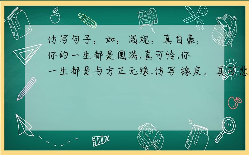 仿写句子：如：圆规：真自豪,你的一生都是圆满.真可怜,你一生都是与方正无缘.仿写 橡皮：真可悲.真伟大.