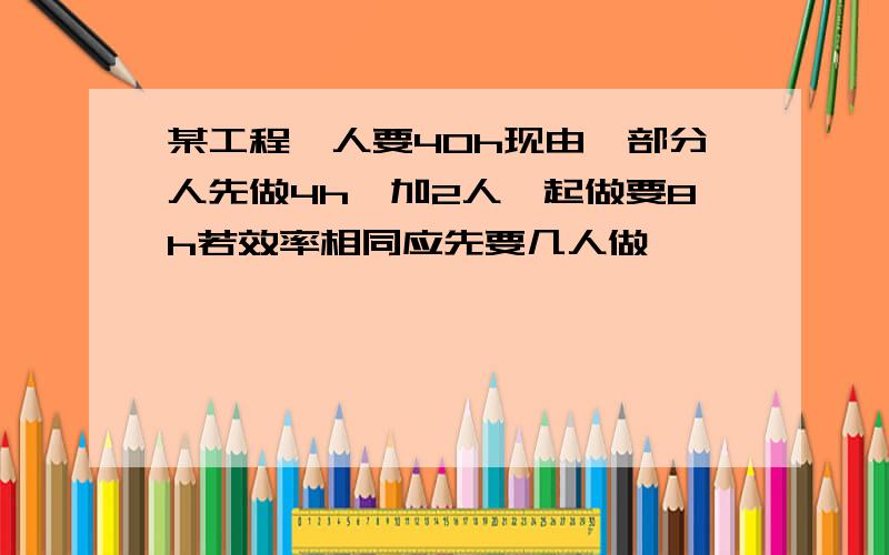 某工程一人要40h现由一部分人先做4h,加2人一起做要8h若效率相同应先要几人做