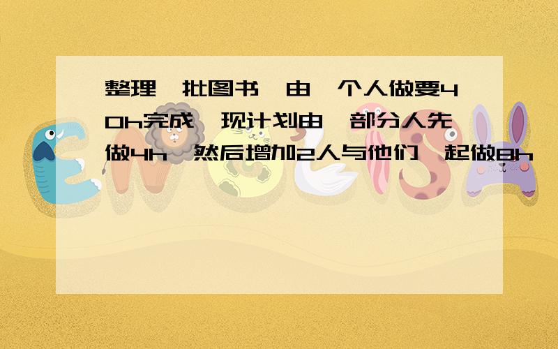 整理一批图书,由一个人做要40h完成,现计划由一部分人先做4h,然后增加2人与他们一起做8h,完成这项工作,假设这些人的工作效率相同,具体应安排多少人工作