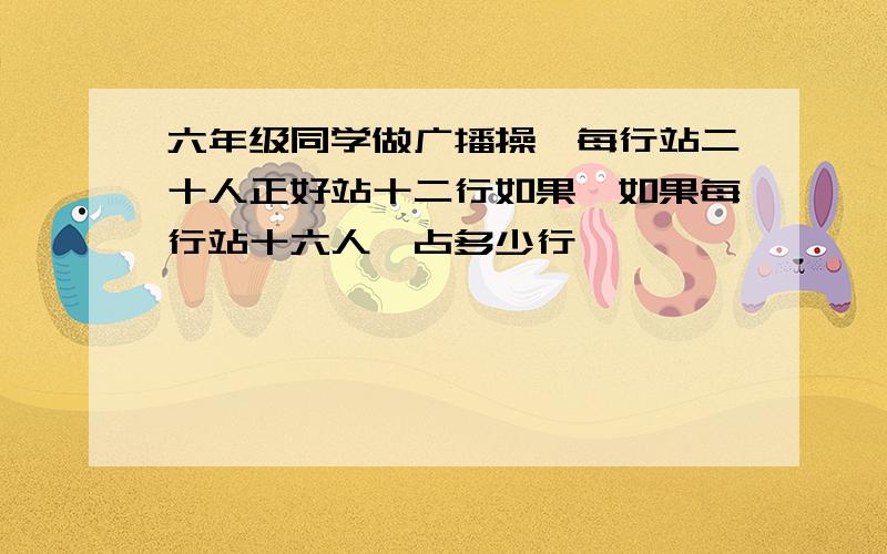 六年级同学做广播操,每行站二十人正好站十二行如果,如果每行站十六人,占多少行