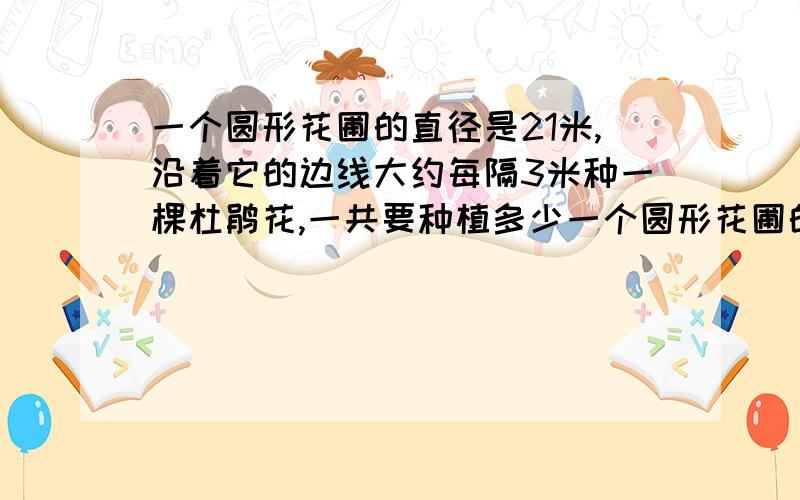 一个圆形花圃的直径是21米,沿着它的边线大约每隔3米种一棵杜鹃花,一共要种植多少一个圆形花圃的直径是21米.沿着它的边线大约每隔3米种一棵杜鹃花,一共要种植多少棵?