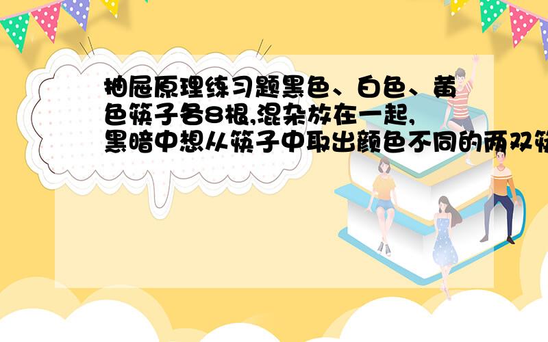 抽屉原理练习题黑色、白色、黄色筷子各8根,混杂放在一起,黑暗中想从筷子中取出颜色不同的两双筷子,问至少要取多少根才能保证达到要求?