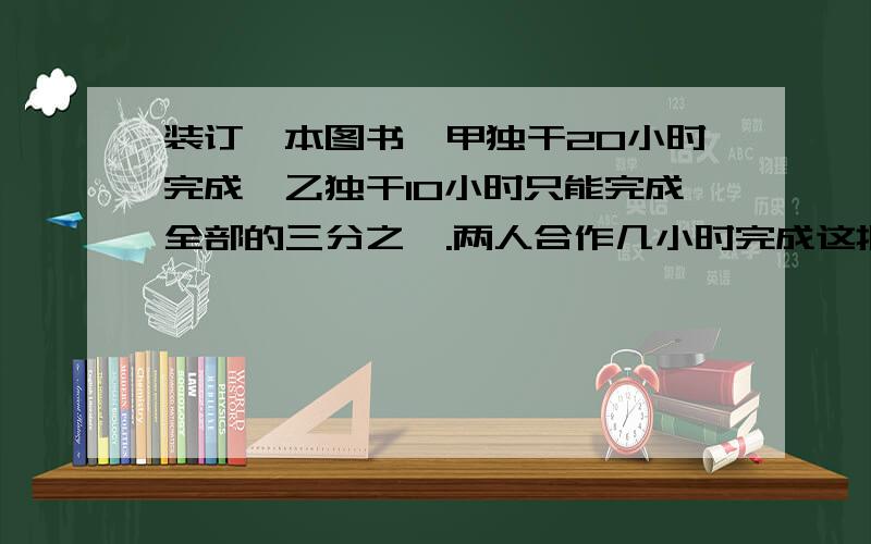 装订一本图书,甲独干20小时完成,乙独干10小时只能完成全部的三分之一.两人合作几小时完成这批图书装订任