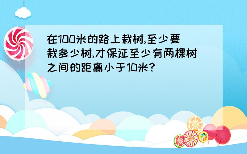 在100米的路上栽树,至少要栽多少树,才保证至少有两棵树之间的距离小于10米?