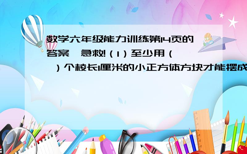 数学六年级能力训练第14页的答案,急救!（1）至少用（  ）个棱长1厘米的小正方体方块才能摆成一个较大的正方体.（2）一个正方体棱长扩大2倍,表面积就扩大(  )1倍.（3）把表面积是六平方平