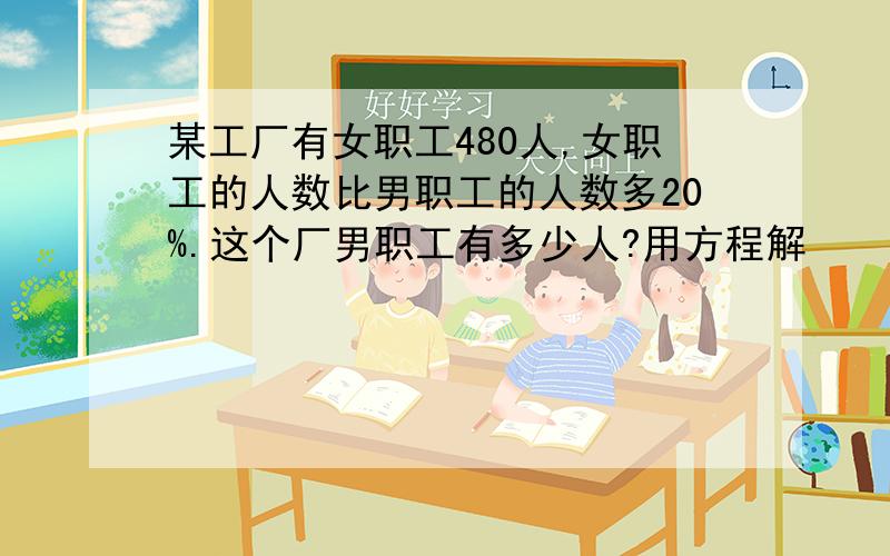 某工厂有女职工480人,女职工的人数比男职工的人数多20%.这个厂男职工有多少人?用方程解