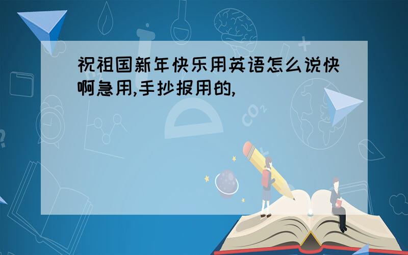 祝祖国新年快乐用英语怎么说快啊急用,手抄报用的,