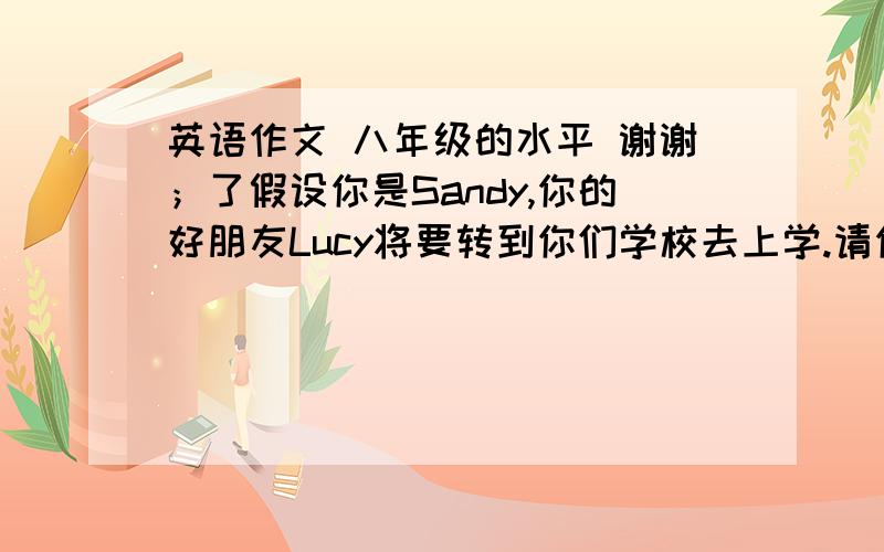 英语作文 八年级的水平 谢谢；了假设你是Sandy,你的好朋友Lucy将要转到你们学校去上学.请你根据所给的提示给他写一封邮件,告诉他你们这边学校的一些规矩. 1,早晨七点上学,不能迟到 2.不能