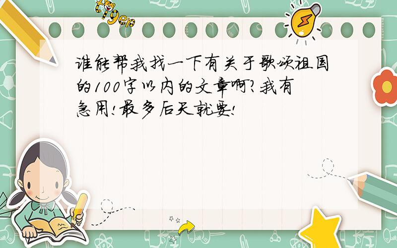 谁能帮我找一下有关于歌颂祖国的100字以内的文章啊?我有急用!最多后天就要!