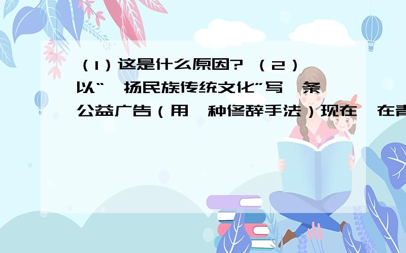 （1）这是什么原因? （2）以“弘扬民族传统文化”写一条公益广告（用一种修辞手法）现在,在青少年当中,很多人不了解端午,中秋不想回家团圆,却热衷于过圣诞节等西方节日 （1）这是什么