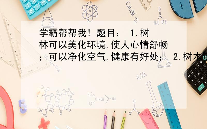 学霸帮帮我! 题目： 1.树林可以美化环境,使人心情舒畅；可以净化空气,健康有好处； 2.树木可以用来建造很多东西,如很多家具都是用木制成的； 3.树木可以给人类提供食物,如：各种水果等.