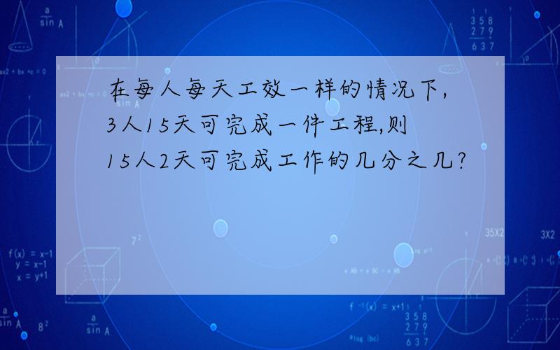 在每人每天工效一样的情况下,3人15天可完成一件工程,则15人2天可完成工作的几分之几?