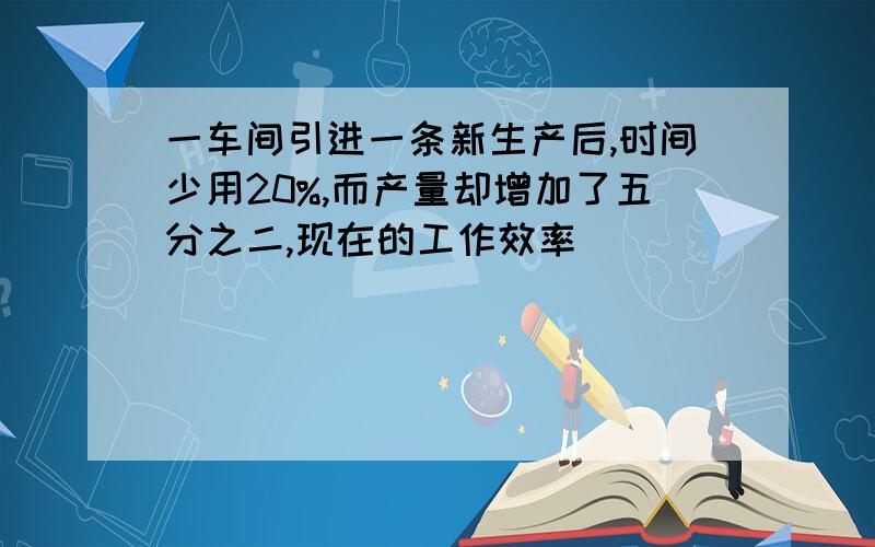 一车间引进一条新生产后,时间少用20%,而产量却增加了五分之二,现在的工作效率