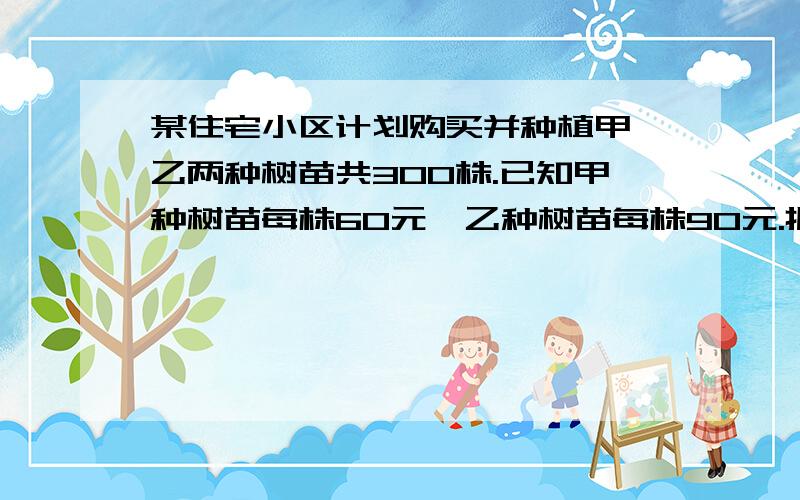 某住宅小区计划购买并种植甲、乙两种树苗共300株.已知甲种树苗每株60元,乙种树苗每株90元.据统计,甲、据统计,甲、乙两种树苗对空气的净化程度分别为0.2和0.6,问如何购买甲、乙两种树苗才