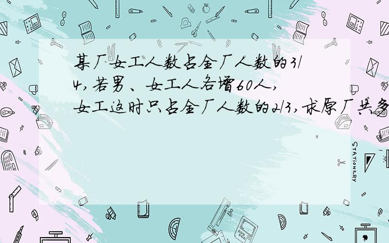 某厂女工人数占全厂人数的3/4,若男、女工人各增60人,女工这时只占全厂人数的2/3,求原厂共多少人