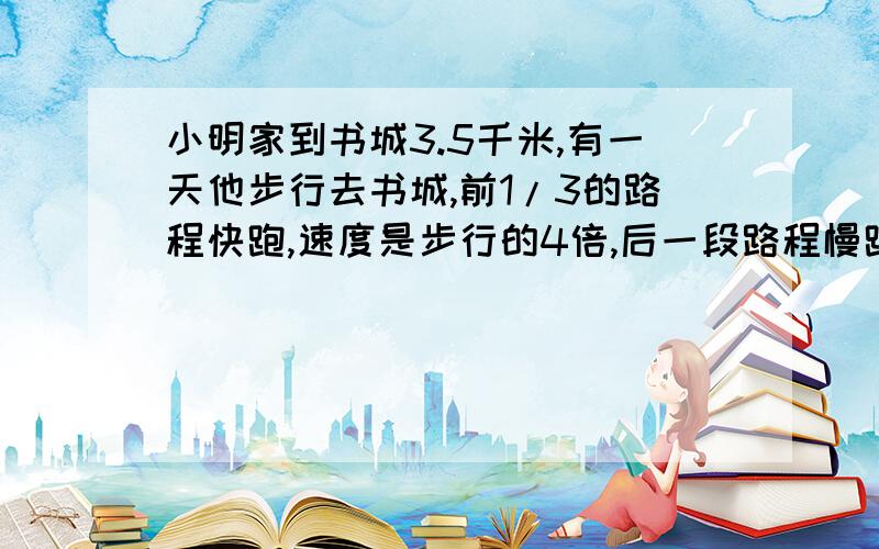 小明家到书城3.5千米,有一天他步行去书城,前1/3的路程快跑,速度是步行的4倍,后一段路程慢跑,速度是步比例行的2倍，这样比平时早35分钟到书城。小明步行的速度是多少？