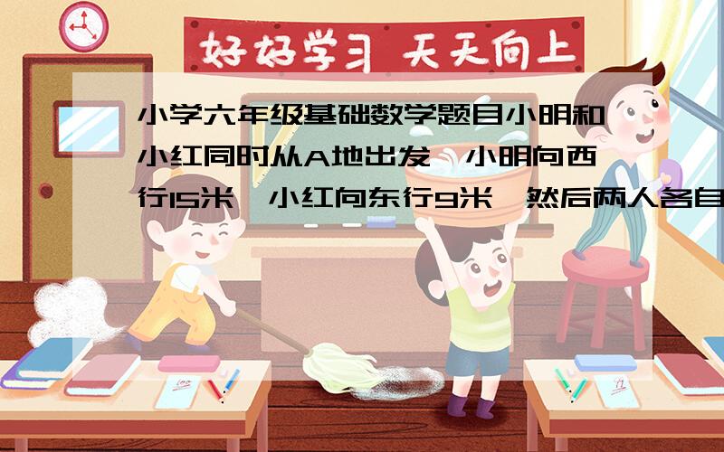 小学六年级基础数学题目小明和小红同时从A地出发,小明向西行15米,小红向东行9米,然后两人各自掉头,原路返回,以相同的速度相向而行.当他们相遇时,在A点的哪个方向?距离A点有多远?