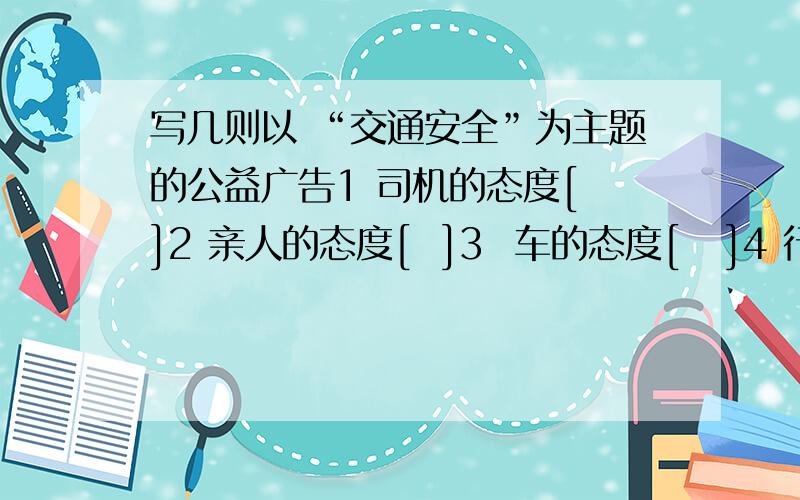 写几则以 “交通安全”为主题的公益广告1 司机的态度[ ]2 亲人的态度[  ]3  车的态度[   ]4 行人的态度[ ]5社会的态度快点.我在线等待