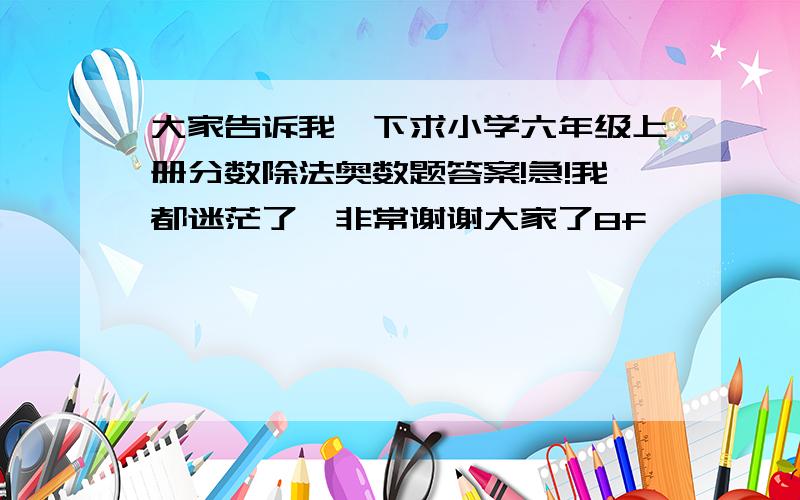 大家告诉我一下求小学六年级上册分数除法奥数题答案!急!我都迷茫了,非常谢谢大家了8f