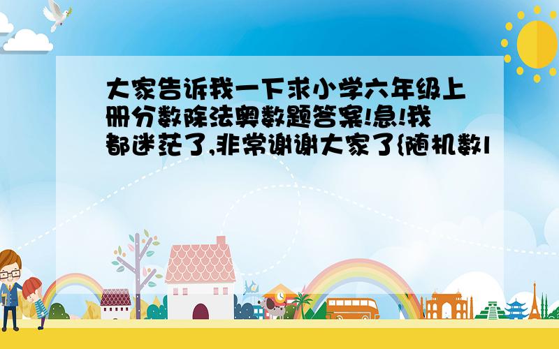 大家告诉我一下求小学六年级上册分数除法奥数题答案!急!我都迷茫了,非常谢谢大家了{随机数l