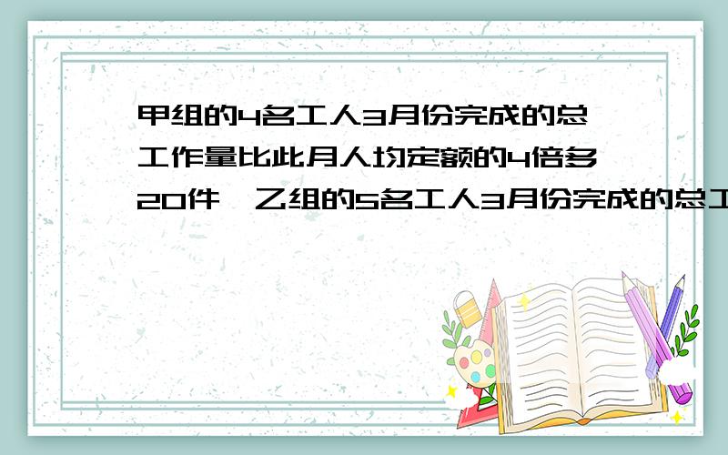 甲组的4名工人3月份完成的总工作量比此月人均定额的4倍多20件,乙组的5名工人3月份完成的总工作量比此月人均定额的6倍少20件.如果两组工人实际完成的此月人均工作量比乙组的多2件,那么