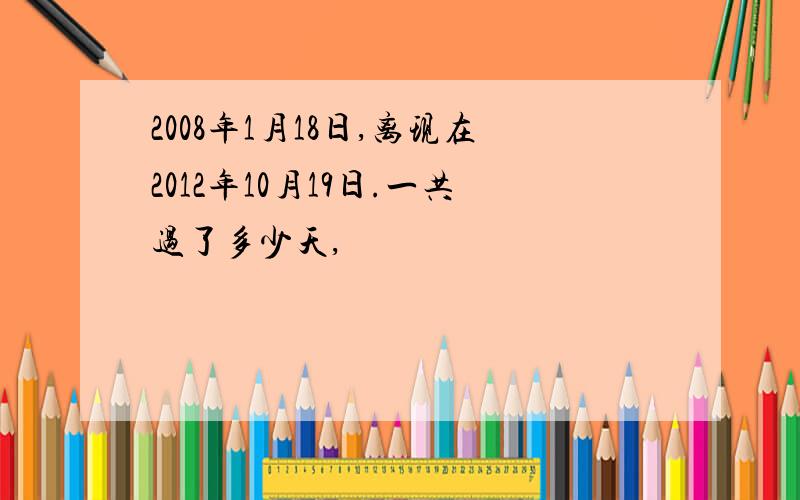 2008年1月18日,离现在2012年10月19日.一共过了多少天,