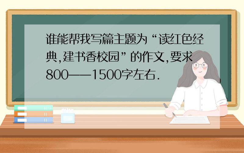 谁能帮我写篇主题为“读红色经典,建书香校园”的作文,要求800——1500字左右.