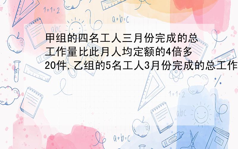 甲组的四名工人三月份完成的总工作量比此月人均定额的4倍多20件,乙组的5名工人3月份完成的总工作量比此月人均定额的6倍少20件.1.如果两组工人实际完成的次月人均工作量相等,那么此月人