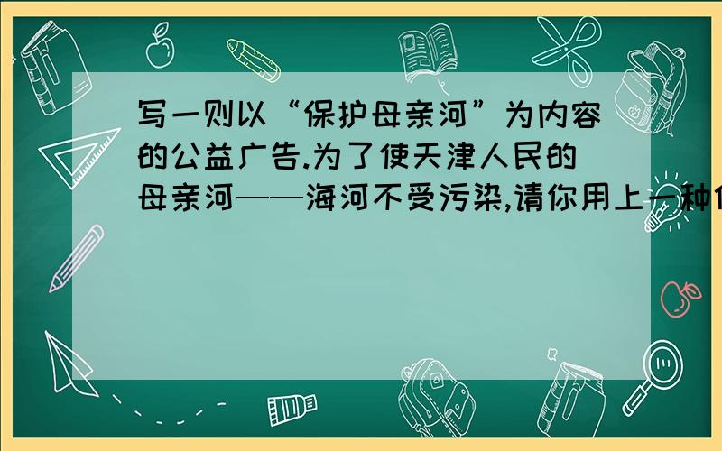 写一则以“保护母亲河”为内容的公益广告.为了使天津人民的母亲河——海河不受污染,请你用上一种修辞方法写一则以“保护母亲河”为内容的公益广告.（字数不超过60字）今晚就要,