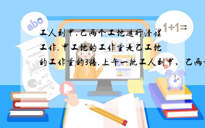 工人到甲,乙两个工地进行清理工作.甲工地的工作量是乙工地的工作量的3倍.上午一批工人到甲、乙两个工地进行清理工作.甲工地的工作量是乙工地的工作量的3倍.上午去甲工地的人数是去乙