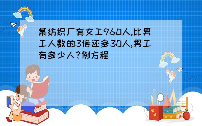 某纺织厂有女工960人,比男工人数的3倍还多30人,男工有多少人?例方程