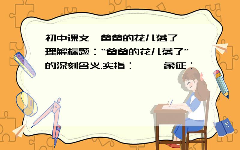 初中课文《爸爸的花儿落了》 理解标题：“爸爸的花儿落了”的深刻含义.实指：…… 象征：……