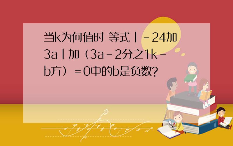 当k为何值时 等式｜-24加3a｜加（3a-2分之1k-b方）＝0中的b是负数?