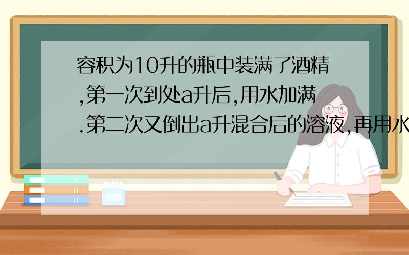 容积为10升的瓶中装满了酒精,第一次到处a升后,用水加满.第二次又倒出a升混合后的溶液,再用水加满,这时瓶中有纯酒精____升.