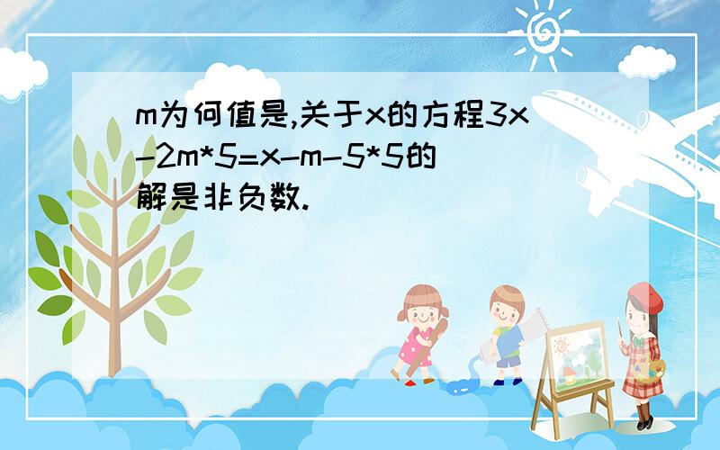 m为何值是,关于x的方程3x-2m*5=x-m-5*5的解是非负数.