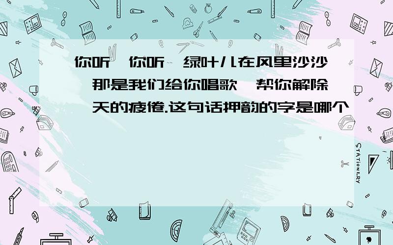 你听,你听,绿叶儿在风里沙沙,那是我们给你唱歌,帮你解除一天的疲倦.这句话押韵的字是哪个