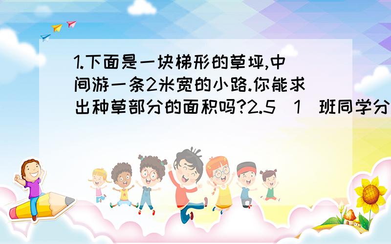 1.下面是一块梯形的草坪,中间游一条2米宽的小路.你能求出种草部分的面积吗?2.5（1）班同学分组做游戏.如果每4人一组,正好分完；如果每6人一组,也能正好分完.已知这个班人数在40人≈50人