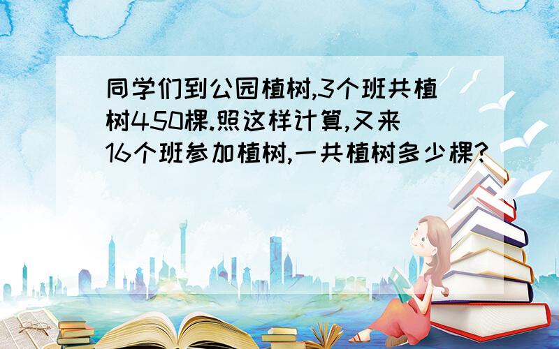 同学们到公园植树,3个班共植树450棵.照这样计算,又来16个班参加植树,一共植树多少棵?