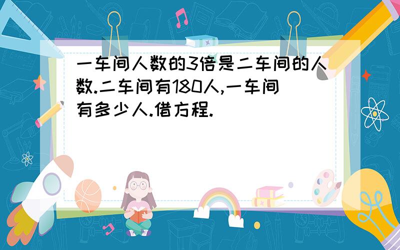 一车间人数的3倍是二车间的人数.二车间有180人,一车间有多少人.借方程.