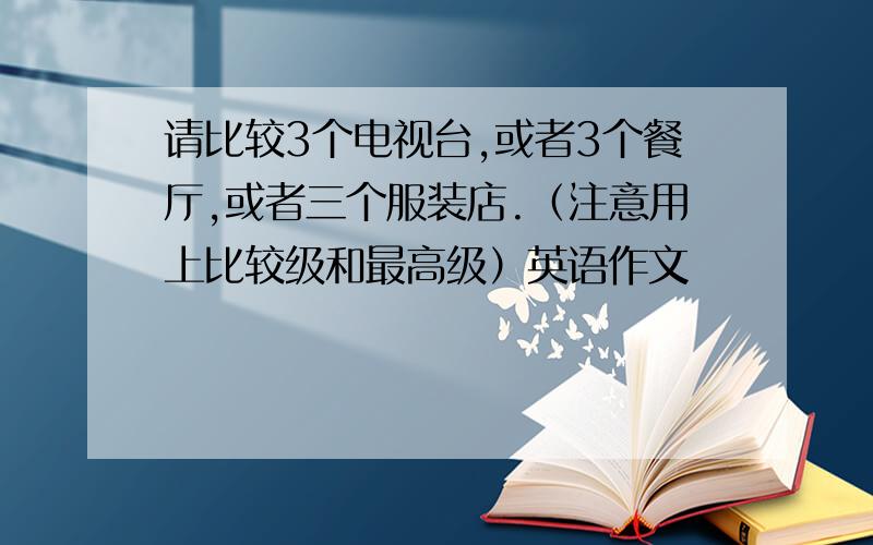 请比较3个电视台,或者3个餐厅,或者三个服装店.（注意用上比较级和最高级）英语作文