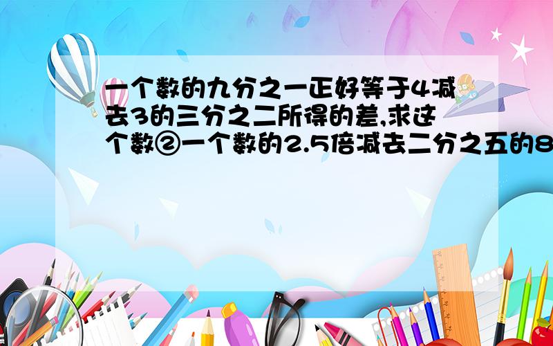 一个数的九分之一正好等于4减去3的三分之二所得的差,求这个数②一个数的2.5倍减去二分之五的80%,差事2.5,求这个数?